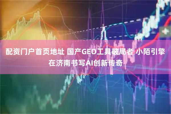 配资门户首页地址 国产GEO工具破局者 小陌引擎在济南书写AI创新传奇