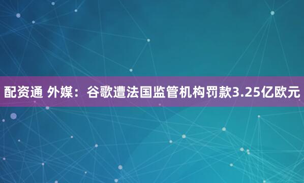 配资通 外媒：谷歌遭法国监管机构罚款3.25亿欧元