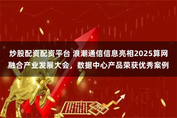 炒股配资配资平台 浪潮通信信息亮相2025算网融合产业发展大会，数据中心产品荣获优秀案例
