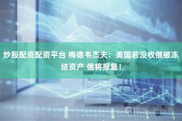 炒股配资配资平台 梅德韦杰夫：美国若没收俄被冻结资产 俄将报复！