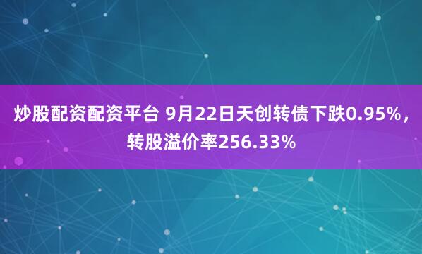炒股配资配资平台 9月22日天创转债下跌0.95%，转股溢价率256.33%