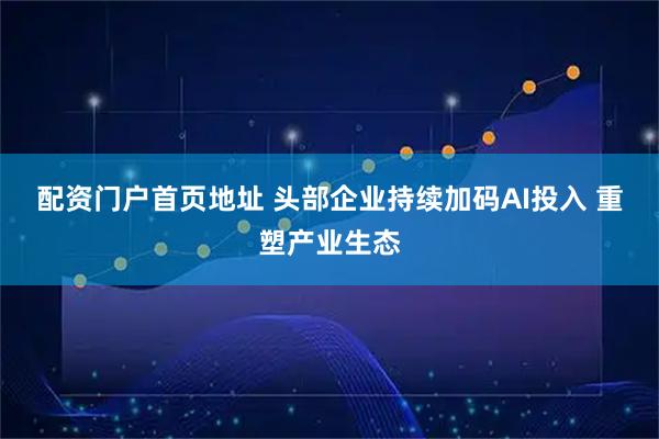 配资门户首页地址 头部企业持续加码AI投入 重塑产业生态