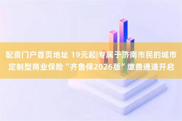 配资门户首页地址 19元起|专属于济南市民的城市定制型商业保险“齐鲁保2026版”缴费通道开启