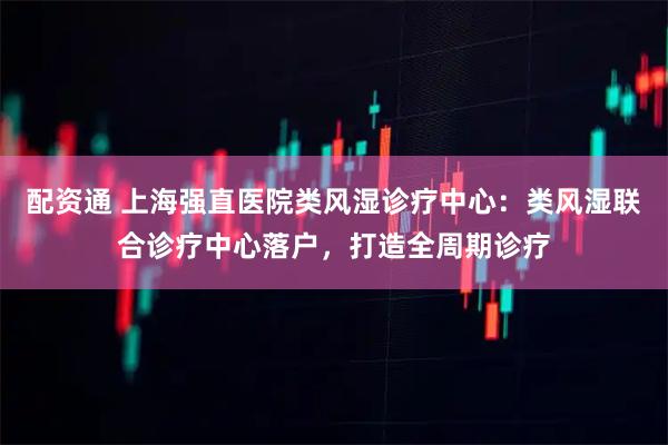 配资通 上海强直医院类风湿诊疗中心：类风湿联合诊疗中心落户，打造全周期诊疗