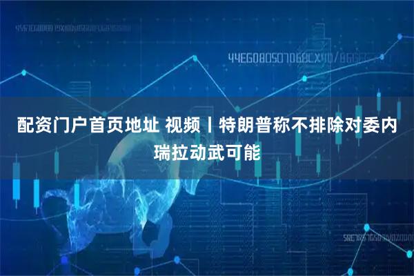 配资门户首页地址 视频丨特朗普称不排除对委内瑞拉动武可能