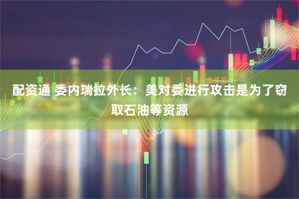 配资通 委内瑞拉外长：美对委进行攻击是为了窃取石油等资源