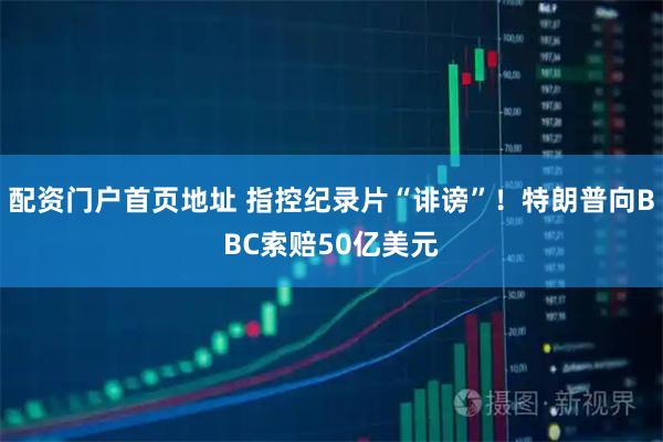 配资门户首页地址 指控纪录片“诽谤”！特朗普向BBC索赔50亿美元