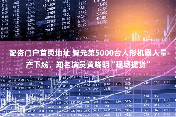 配资门户首页地址 智元第5000台人形机器人量产下线，知名演员黄晓明“现场提货”