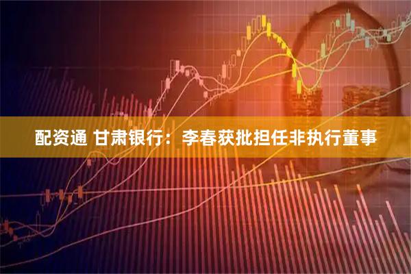 配资通 甘肃银行：李春获批担任非执行董事