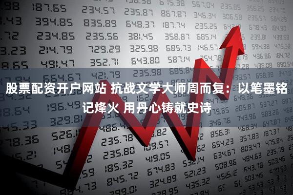 股票配资开户网站 抗战文学大师周而复：以笔墨铭记烽火 用丹心铸就史诗