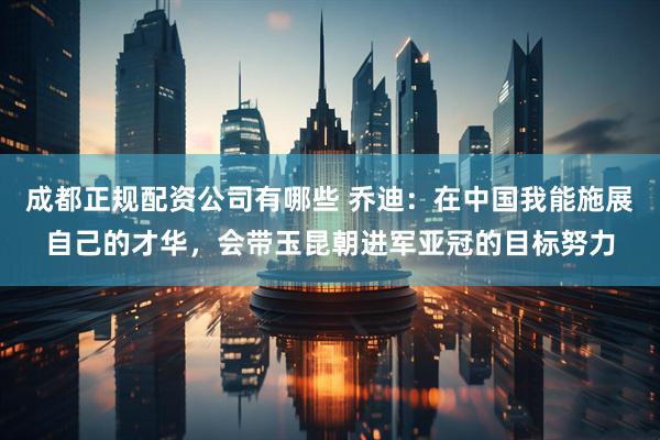 成都正规配资公司有哪些 乔迪：在中国我能施展自己的才华，会带玉昆朝进军亚冠的目标努力