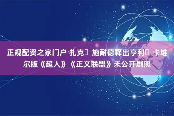 正规配资之家门户 扎克・施耐德释出亨利・卡维尔版《超人》《正义联盟》未公开剧照