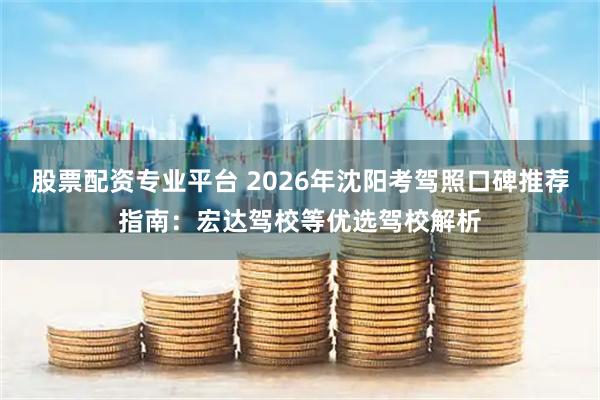 股票配资专业平台 2026年沈阳考驾照口碑推荐指南：宏达驾校等优选驾校解析
