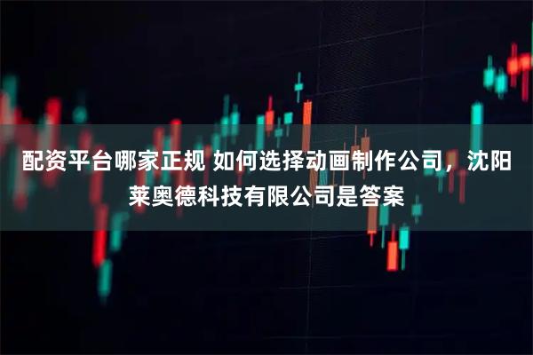 配资平台哪家正规 如何选择动画制作公司，沈阳莱奥德科技有限公司是答案