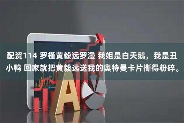 配资114 罗槿黄毅远罗漫 我姐是白天鹅，我是丑小鸭 回家就把黄毅远送我的奥特曼卡片撕得粉碎。