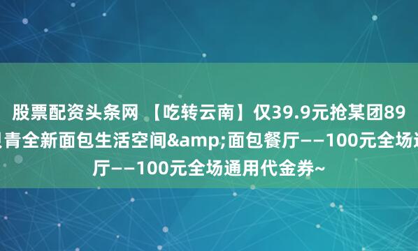 股票配资头条网 【吃转云南】仅39.9元抢某团89元Beking贝青全新面包生活空间&面包餐厅——100元全场通用代金券~