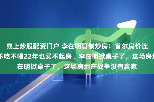线上炒股配资门户 李在明管制炒房！首尔房价连涨52周，年轻人不吃不喝22年也买不起房。李在明掀桌子了，这场房地产战争没有赢家