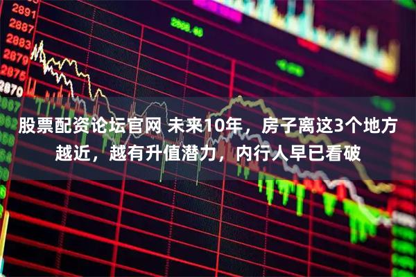 股票配资论坛官网 未来10年，房子离这3个地方越近，越有升值潜力，内行人早已看破
