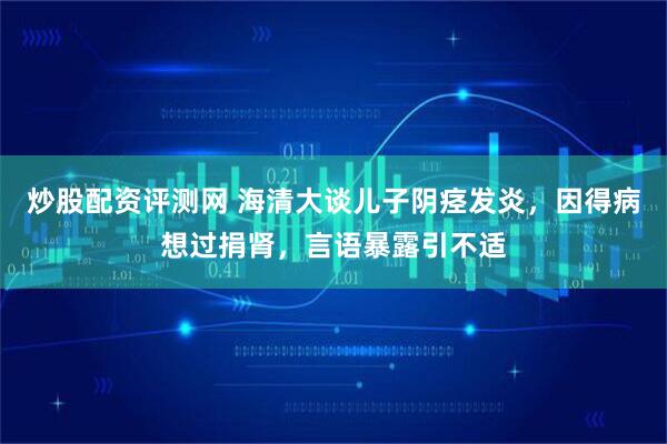 炒股配资评测网 海清大谈儿子阴痉发炎，因得病想过捐肾，言语暴露引不适