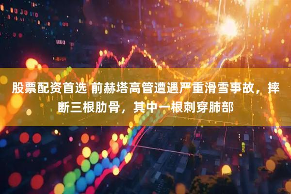 股票配资首选 前赫塔高管遭遇严重滑雪事故，摔断三根肋骨，其中一根刺穿肺部