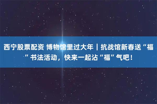 西宁股票配资 博物馆里过大年｜抗战馆新春送“福”书法活动，快来一起沾“福”气吧！