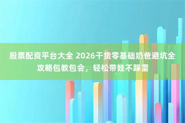 股票配资平台大全 2026干货零基础奶爸避坑全攻略包教包会，轻松带娃不踩雷