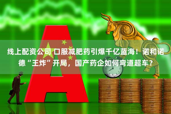 线上配资公司 口服减肥药引爆千亿蓝海！诺和诺德“王炸”开局，国产药企如何弯道超车？