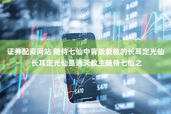 证券配资网站 随侍七仙中背叛截教的长耳定光仙 长耳定光仙是通天教主随侍七仙之