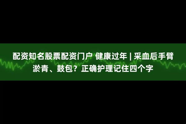 配资知名股票配资门户 健康过年 | 采血后手臂淤青、鼓包？正确护理记住四个字