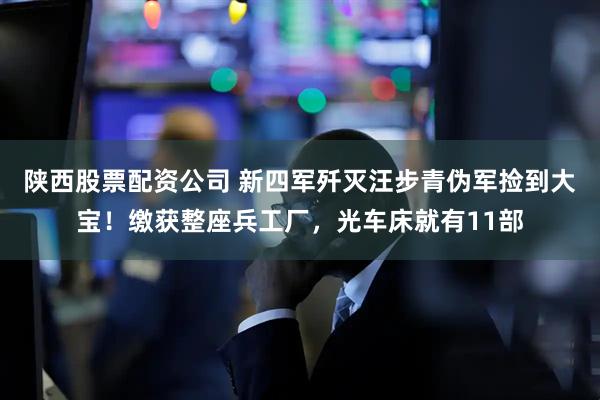 陕西股票配资公司 新四军歼灭汪步青伪军捡到大宝！缴获整座兵工厂，光车床就有11部