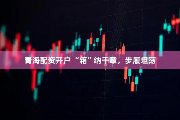 青海配资开户 “箱”纳千章，步履坦荡