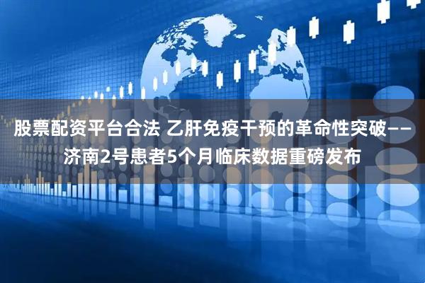 股票配资平台合法 乙肝免疫干预的革命性突破——济南2号患者5个月临床数据重磅发布