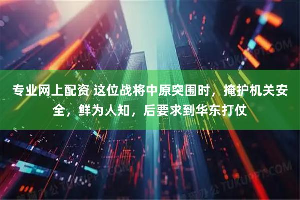 专业网上配资 这位战将中原突围时，掩护机关安全，鲜为人知，后要求到华东打仗