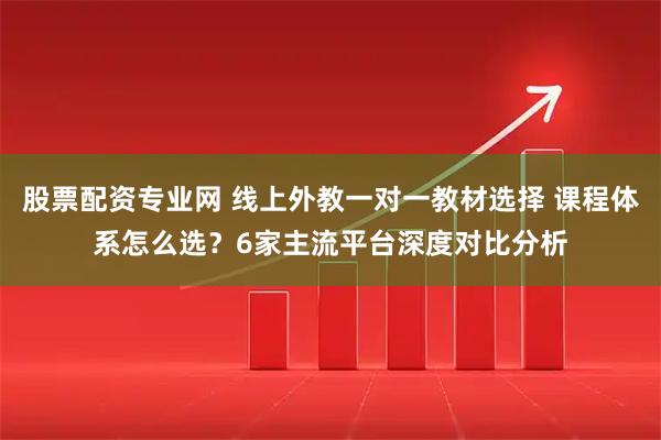 股票配资专业网 线上外教一对一教材选择 课程体系怎么选？6家主流平台深度对比分析