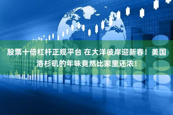 股票十倍杠杆正规平台 在大洋彼岸迎新春！美国洛杉矶的年味竟然比家里还浓！