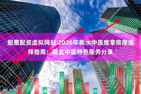 股票配资虚拟网站 2026年衡水中医推拿按摩选择指南：路北中医特色服务分享