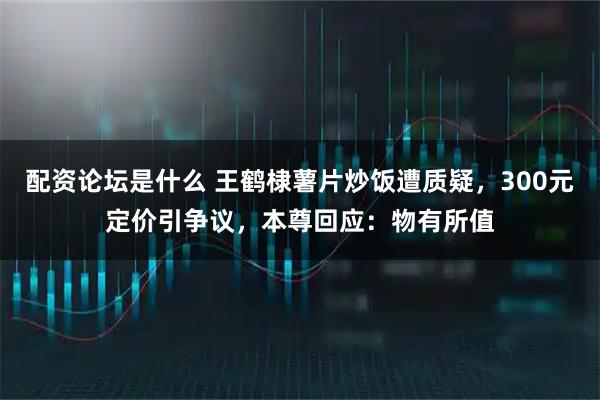 配资论坛是什么 王鹤棣薯片炒饭遭质疑，300元定价引争议，本尊回应：物有所值