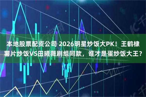 本地股票配资公司 2026明星炒饭大PK！王鹤棣薯片炒饭VS田曦薇剧组同款，谁才是蛋炒饭大王？