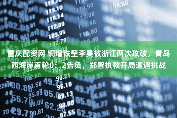 重庆配资网 铜墙铁壁李昊被浙江两次攻破，青岛西海岸首轮0：2告负，郑智执教开局遭遇挑战