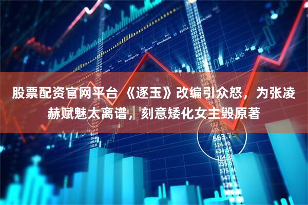 股票配资官网平台 《逐玉》改编引众怒，为张凌赫赋魅太离谱，刻意矮化女主毁原著
