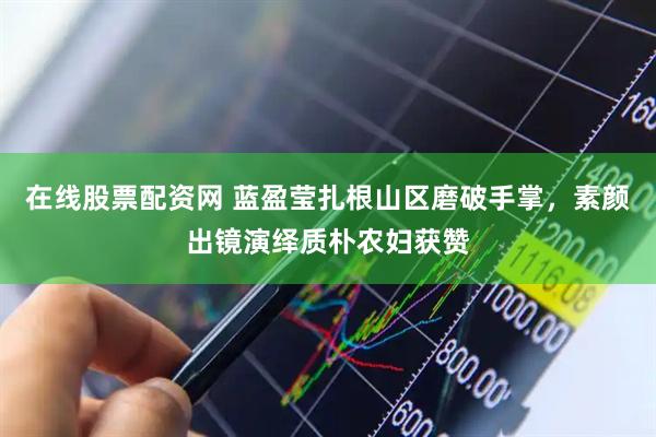 在线股票配资网 蓝盈莹扎根山区磨破手掌，素颜出镜演绎质朴农妇获赞