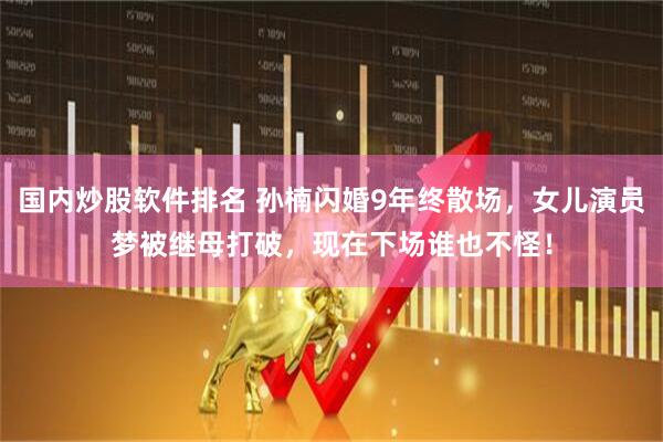 国内炒股软件排名 孙楠闪婚9年终散场，女儿演员梦被继母打破，现在下场谁也不怪！