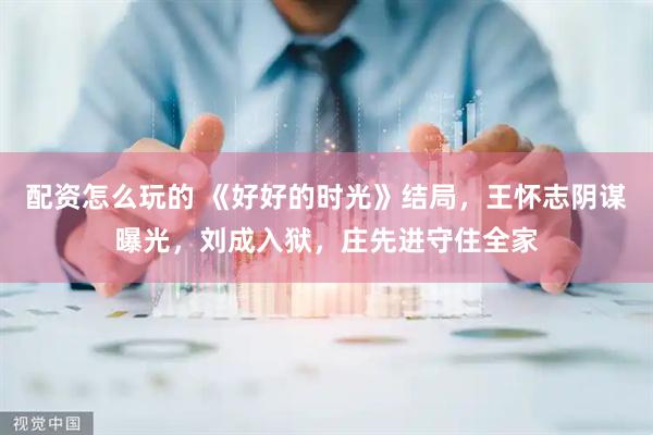 配资怎么玩的 《好好的时光》结局，王怀志阴谋曝光，刘成入狱，庄先进守住全家