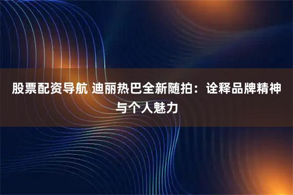 股票配资导航 迪丽热巴全新随拍：诠释品牌精神与个人魅力
