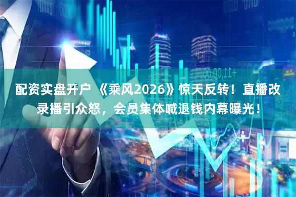 配资实盘开户 《乘风2026》惊天反转！直播改录播引众怒，会员集体喊退钱内幕曝光！