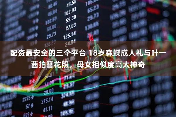 配资最安全的三个平台 18岁森蝶成人礼与叶一茜拍簪花照，母女相似度高太神奇