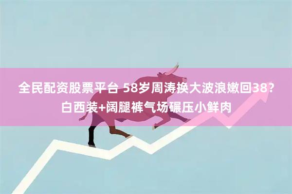 全民配资股票平台 58岁周涛换大波浪嫩回38？白西装+阔腿裤气场碾压小鲜肉