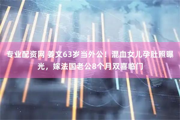 专业配资网 姜文63岁当外公！混血女儿孕肚照曝光，嫁法国老公8个月双喜临门