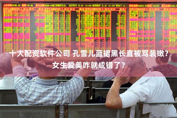 十大配资软件公司 孔雪儿蓝裙黑长直被骂装嫩？女生爱美咋就成错了？