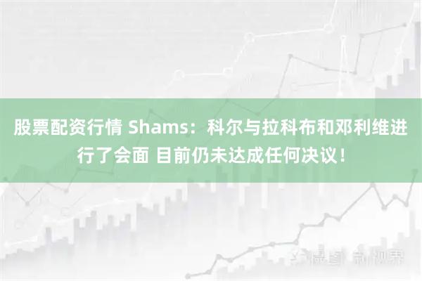 股票配资行情 Shams：科尔与拉科布和邓利维进行了会面 目前仍未达成任何决议！